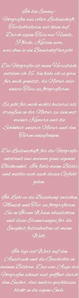 
Ich bin Emmy - Fotografin aus voller Leidenschaft.
Tierliebhaberin seit klein auf. Durch eigene Tiere wie Hunde,
Pferde, Katzen uvm. was eben so ein Bauernhof hergibt . Die Fotografie ist mein Herzstück, seitdem ich 16. bin habe ich es gern für mich genutzt, die Natur oder unsere Tiere zu fotografieren. Es gibt für mich nichts besseres als draußen in der Natur zu sein mit meiner Kamera und die
Schönheit unserer Natur und den Tieren einzufangen. Die Leidenschaft für die Fotografie entstand aus meinem ganz eigenen Blickwinkel. Ich fühle meine Bilder und möchte euch auch dieses Gefühl geben. Ich Liebe es die Beziehung zwischen
Mensch und Tier zu fotografieren. Sie in Ihrem Wesen abzulichten und diese Erinnerungen für die Ewigkeit festzuhalten ist meine Welt. Ich lege viel Wert auf den Ausdruck und die Geschichte in meinen Bildern. Das eine Auge des Fotografen schaut weit geöffnet durch den Sucher, das andere geschlossen, blickt in die eigene Seele.